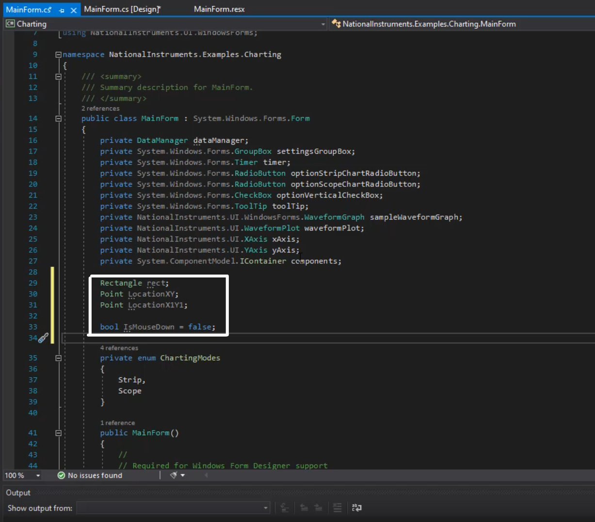 MainForm.c'  @Charting  8  9  10  11  12  13  14  15  16  17  18  19  20  21  22  23  24  25  26  27  28  29  30  31  32  33  34  35  36  37  38  39  41  42  43  100%  Output  X MainForm.cs [Designr  N•1ainForm.resx  Nationallnstruments.Examples.Charting.MainForm  nationaaanstruments . Oa .•unaousrorms;  Enamespace National Instruments .Examp1es . Charting  /// Sumrary description for MainForm.  2 references  public class MainForm : System.windows. Forms. Form  private  private  private  private  private  private  private  private  private  private  private  private  DataManager dataManager;  System. Windows . Forms. GroupBox settingsGroupBox;  System. Windows . Forms. Timer timer;  System. Windows . Forms. Rad ioBut ton optionStripChartRadioButton;  System. Windows . Forms. Rad ioButton optionscopeChartRadioButton;  System. Windows . Forms. Checkbox optionVertica1CheckBox;  System. . Forms. ToolTip tool Tip;  Nationallnstruments . UI .WindowsForrns.WaveformGraph samplewavefor«-aph;  Nationallnstruments . UI .WaveformP10t waveformP10t;  Nationallnstruments.LJI .XAxis xAxis;  Nationallnstruments.LJI .YAxis yAxis;  System. Component"odel. IContainer components;  Rectangle EFCt;  Point LocationXY;  Point Location XIYI;  bool Is"ouseDown false;  4 references  private enum Charting'•bdes  Strip,  Scope  1 reference  public MainForm()  // Requi red for Wi ndows Form Designer support  @ No issues found  Show output from: