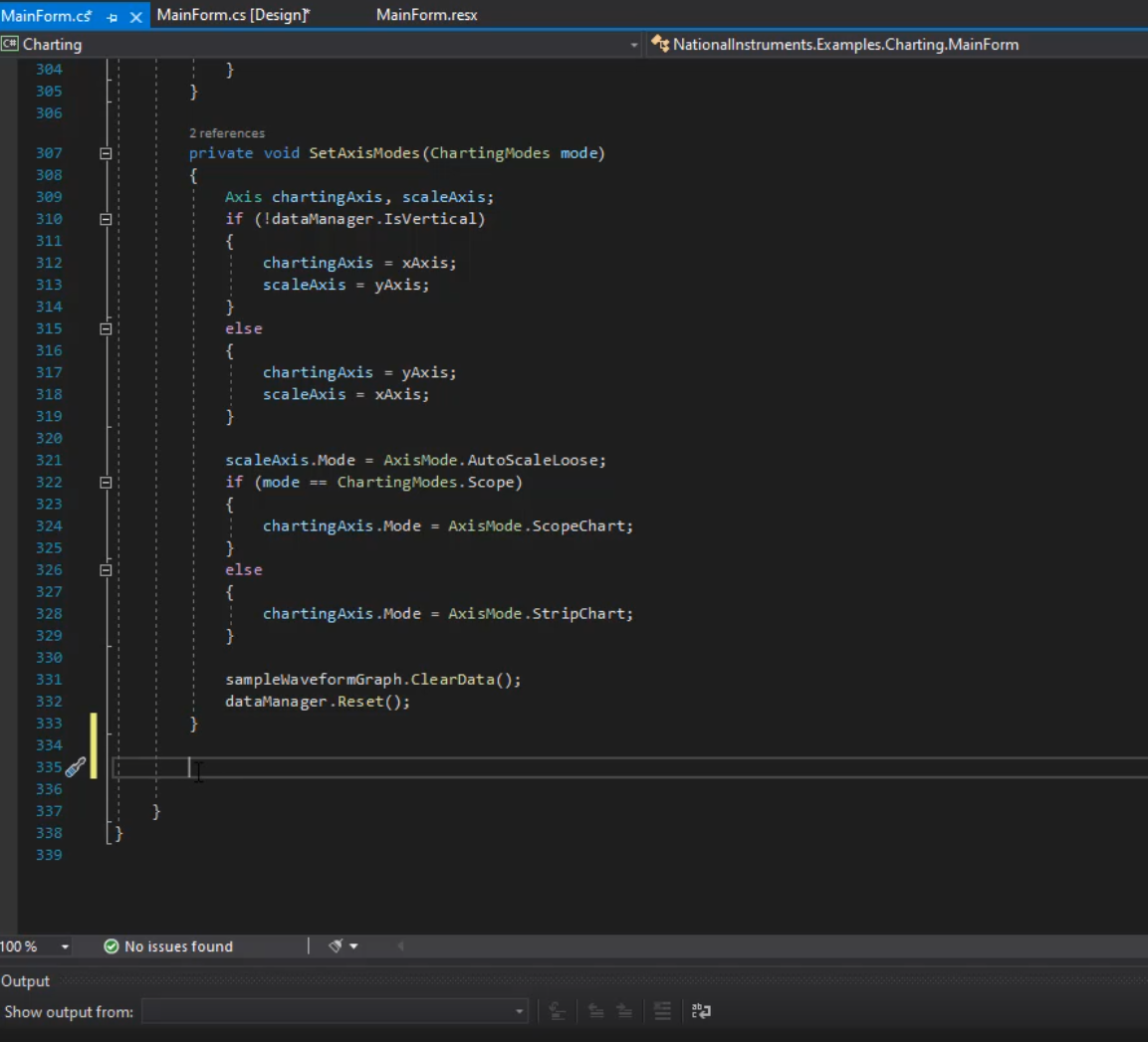 MainForm.cf  @Charting  3ø4  305  306  307  3e8  3Ø9  31ø  311  312  313  314  315  316  317  318  319  320  321  322  323  324  325  327  328  329  330  331  332  333  334  336  337  338  339  100%  Output  X  MainForm.cs [Designr  2 references  MainForm.resx  Nationallnstruments.Examples.Charting.MainForm  a,  private void SetAxisModes (Chartingmodes mode)  Axis chartingAxis, scaleAxis;  if (!dataManager . IsVertica1)  chartingAxis = xAxis;  scaleAxis = yAxis;  else  chartingAxis yAxis;  scaleAxis xAxis;  scaleAxis.Mode = Axist•bde. AutoSca1eLoose;  if (mode  Cha rtingmodes. Scope)  chartingAxis -Mode = Axismode . Scopechart;  else  chartingAxis -Mode = AxisMode . StripChart;  sampleWa veformGraph . Cle arDat a ( ) ;  dataManager . Reset( ) ;  @ No issues found  Show output from: