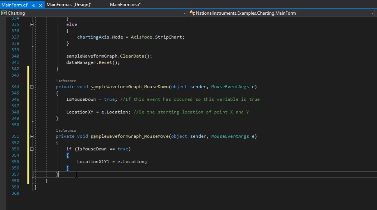 MainForm.cf  Charting  334  335  336  337  338  339  340  341  342  343  344  345  346  347  343  349  350  352  354  LocationXIY1 = e. Location;  355  356  357  358  359  36ø  X  MainForm.cs [Designr  MainForm.resx*  else  chartingAxis .Mode  Nationallnstrurnents.Examples.Charting.MainForm  = AxisMode . StripChart;  sampleWa veformGraph . Cle arData ( ) ;  dat amanager. et();  1 reference  private void ect sender, MouseEventArgs e)  IsmouseDown  Location XY  1 reference  = true; //lf this event has occured so this variable is true  = e.Location; //Ge the starting location of point X and Y  private void sender,  MouseEventArgs e)  if (Ist•buseDown  true)