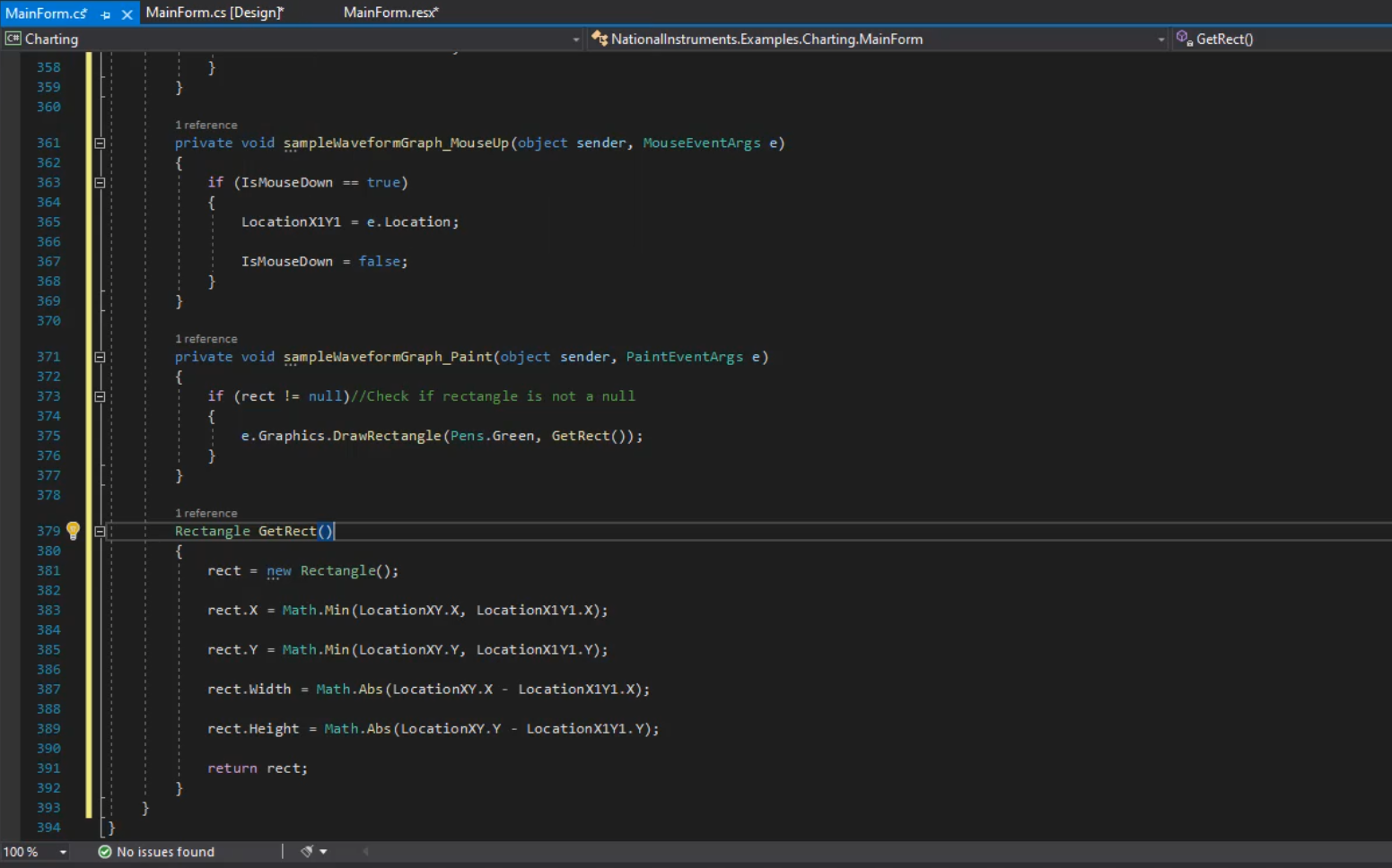 MainForm.cf  @Charting  358  359  36B  361  362  3 64  365  366  367  368  369  370  371  372  374  375  376  377  378  379  331  332  383  384  385  336  387  388  389  39ø  391  392  393  394  100%  MainForm.cs [Designr  1 reference  MainForm.resf  Nationallnstruments.Examples.Charting.MainForm  G'. GetRectO  a,  private void (Obj ect sender,  if (Ist•buseDown true)  MouseEventArgs e)  Loc ation XIYI  IsMouseDown  reference  = e. Location ;  = false;  private void sender, PaintEventArgs e)  if (rect null)//Check if rectangle is not a null  e. Graphics .DrawRectang1e(Pen s. Green, GetRect()) ;  1 reference  rect new Rectangle();  rect.X = Math.min(LocationXY.Xs  rect. Y = Math.min(LocationXY.Y,  rect. Width  rect. Height  return rect;  = Math.Abs(LocationXY.X  = math.Abs (LocationXY.Y -  LocationXIY1. X);  LocationXIY1. Y) ;  - LocationXIY1.X);  Loc ationXIY1. Y) ;  @ No issues found